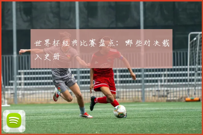 世界杯经典比赛盘点:哪些对决载入史册