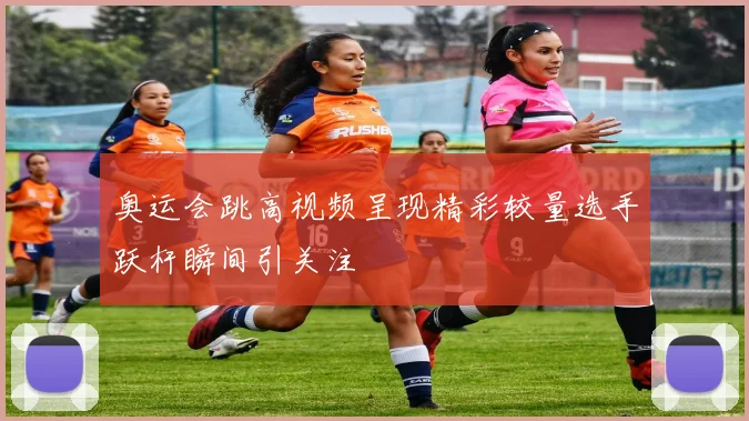 奥运会跳高视频呈现精彩较量选手跃杆瞬间引关注
