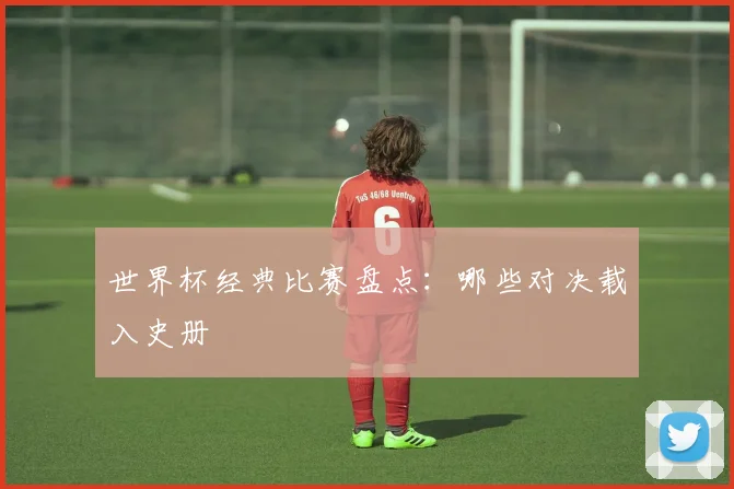 世界杯经典比赛盘点:哪些对决载入史册