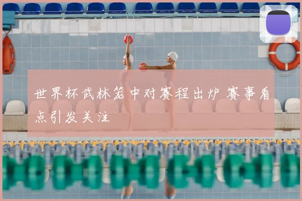 世界杯武林笼中对赛程出炉 赛事看点引发关注