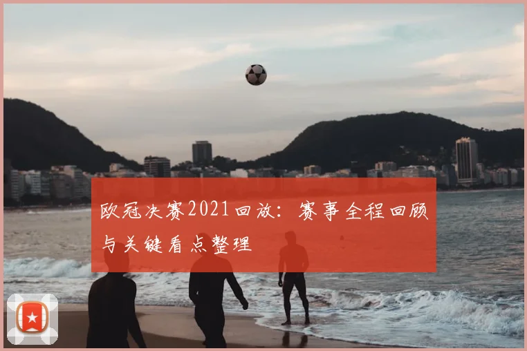 欧冠决赛2021回放:赛事全程回顾与关键看点整理
