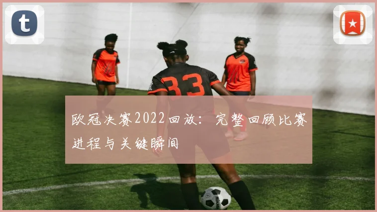 欧冠决赛2022回放:完整回顾比赛进程与关键瞬间