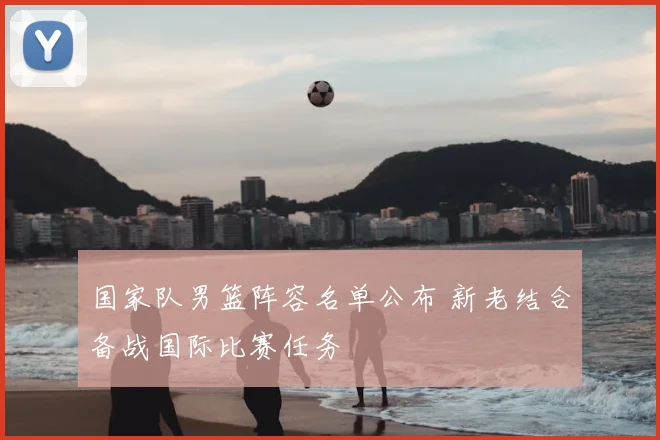 国家队男篮阵容名单公布 新老结合备战国际比赛任务