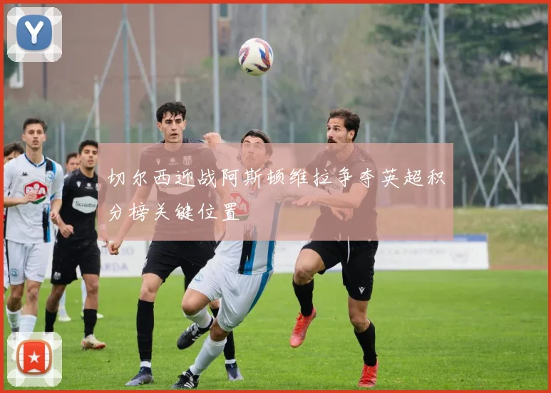 切尔西迎战阿斯顿维拉争夺英超积分榜关键位置