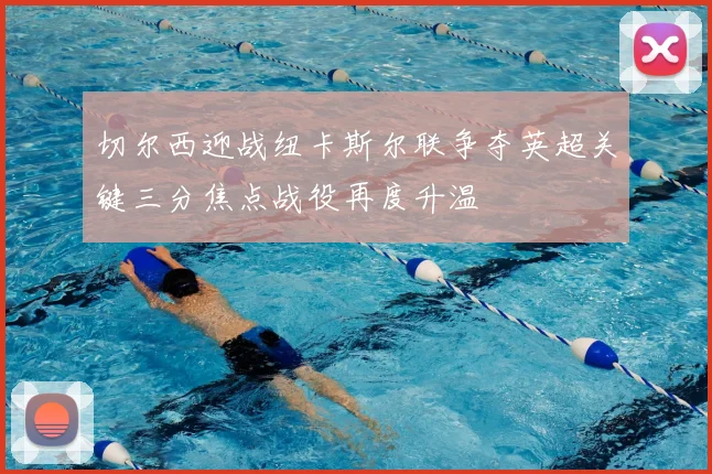 切尔西迎战纽卡斯尔联争夺英超关键三分焦点战役再度升温