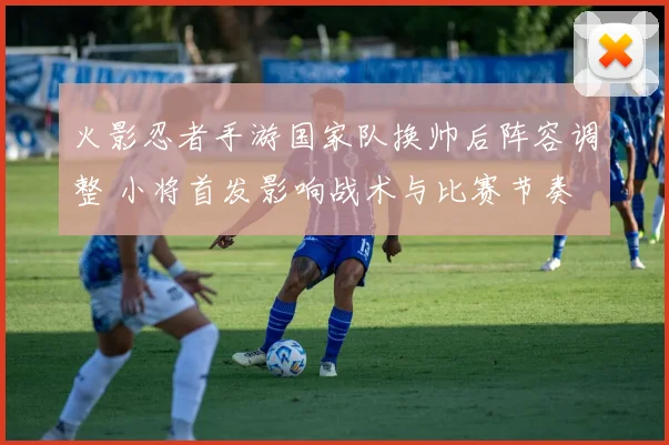 火影忍者手游国家队换帅后阵容调整 小将首发影响战术与比赛节奏