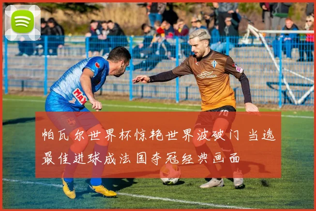 帕瓦尔世界杯惊艳世界波破门 当选最佳进球成法国夺冠经典画面