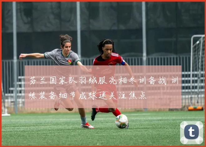 芬兰国家队羽绒服亮相冬训备战 训练装备细节成球迷关注焦点