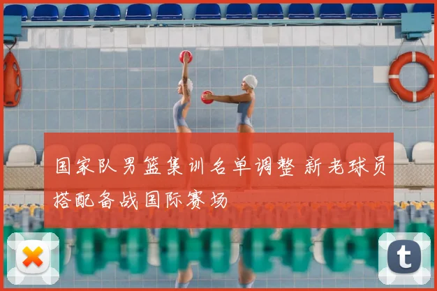 国家队男篮集训名单调整 新老球员搭配备战国际赛场