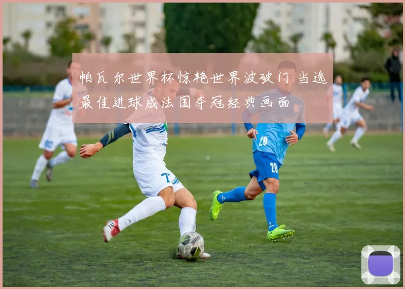 帕瓦尔世界杯惊艳世界波破门 当选最佳进球成法国夺冠经典画面