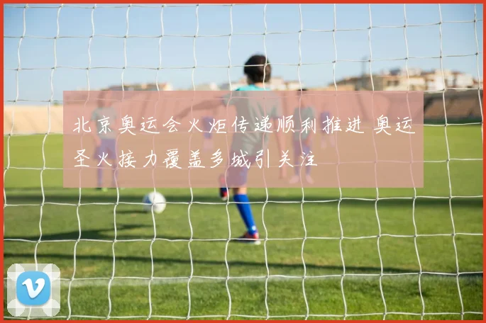 北京奥运会火炬传递顺利推进 奥运圣火接力覆盖多城引关注