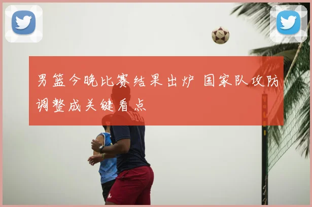 男篮今晚比赛结果出炉 国家队攻防调整成关键看点