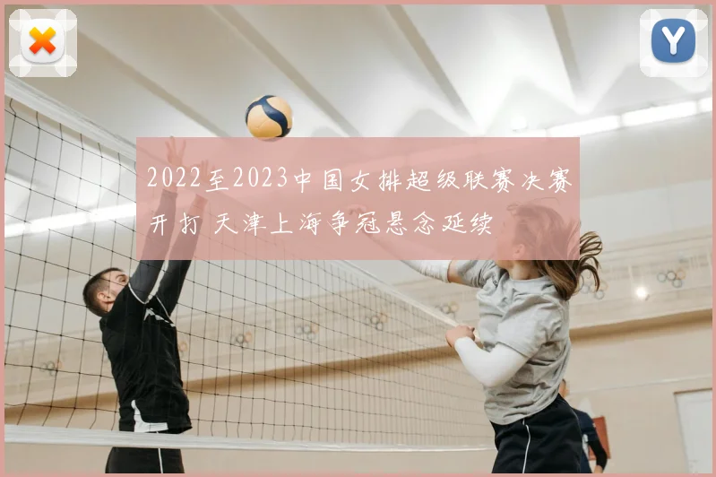 2022至2023中国女排超级联赛决赛开打 天津上海争冠悬念延续