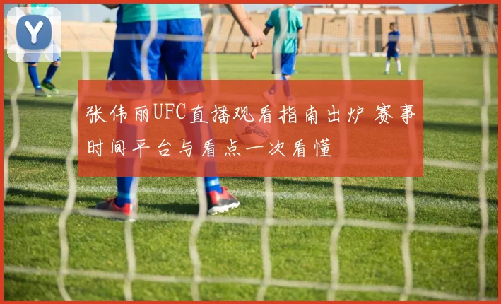 张伟丽UFC直播观看指南出炉 赛事时间平台与看点一次看懂