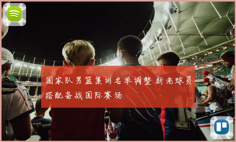 国家队男篮集训名单调整 新老球员搭配备战国际赛场