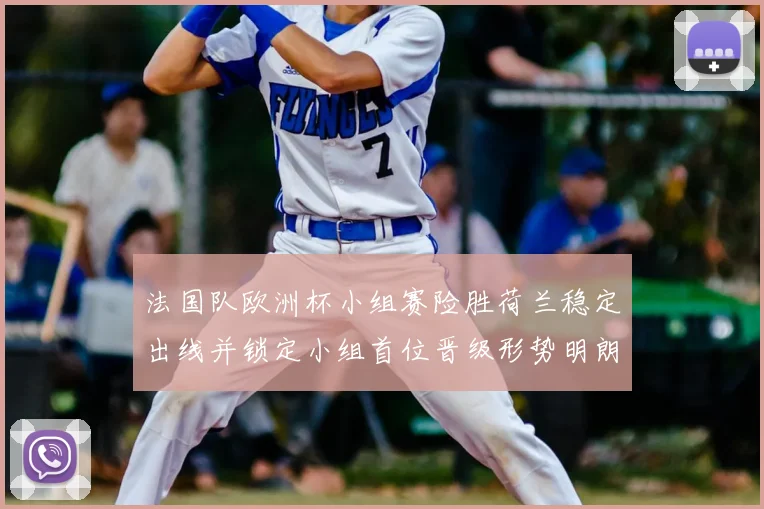 法国队欧洲杯小组赛险胜荷兰稳定出线并锁定小组首位晋级形势明朗