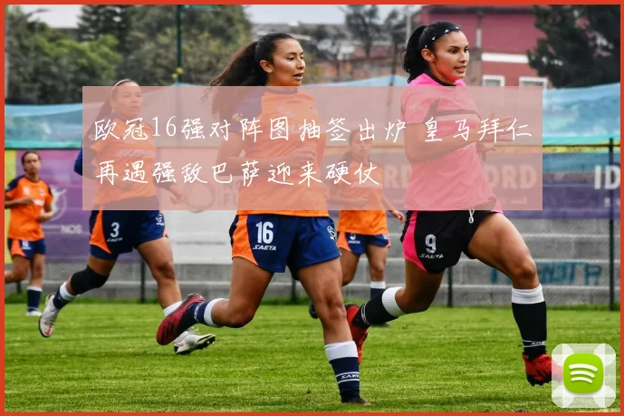 欧冠16强对阵图抽签出炉 皇马拜仁再遇强敌巴萨迎来硬仗