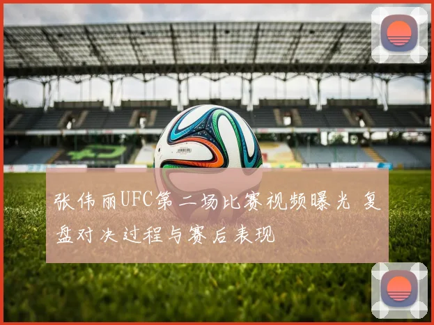 张伟丽UFC第二场比赛视频曝光 复盘对决过程与赛后表现