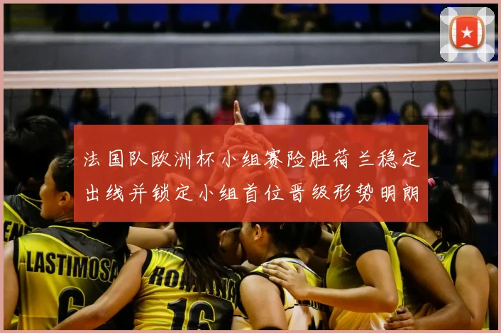 法国队欧洲杯小组赛险胜荷兰稳定出线并锁定小组首位晋级形势明朗
