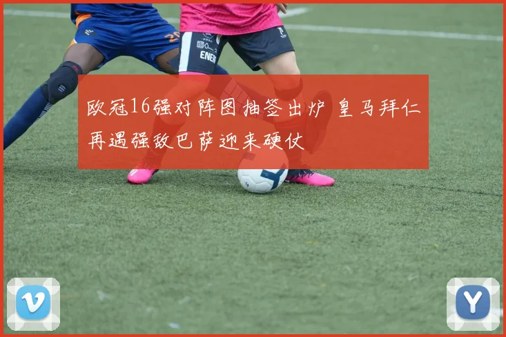 欧冠16强对阵图抽签出炉 皇马拜仁再遇强敌巴萨迎来硬仗