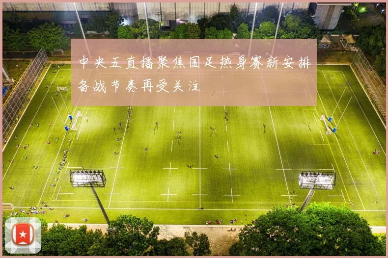 中央五直播聚焦国足热身赛新安排备战节奏再受关注