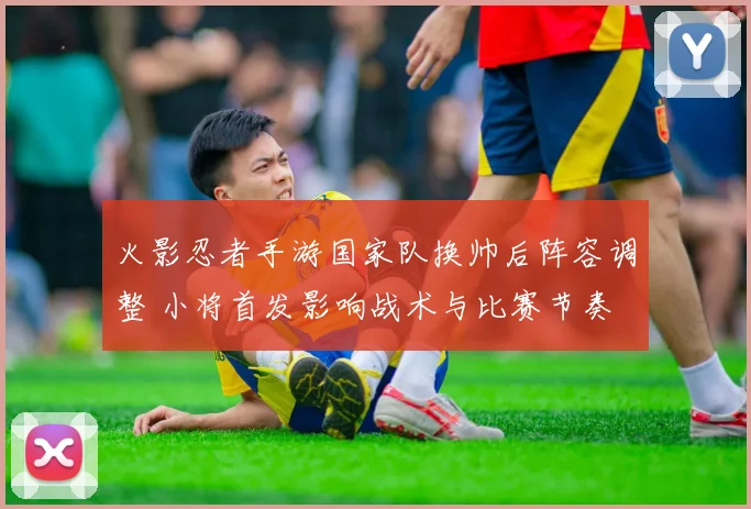 火影忍者手游国家队换帅后阵容调整 小将首发影响战术与比赛节奏