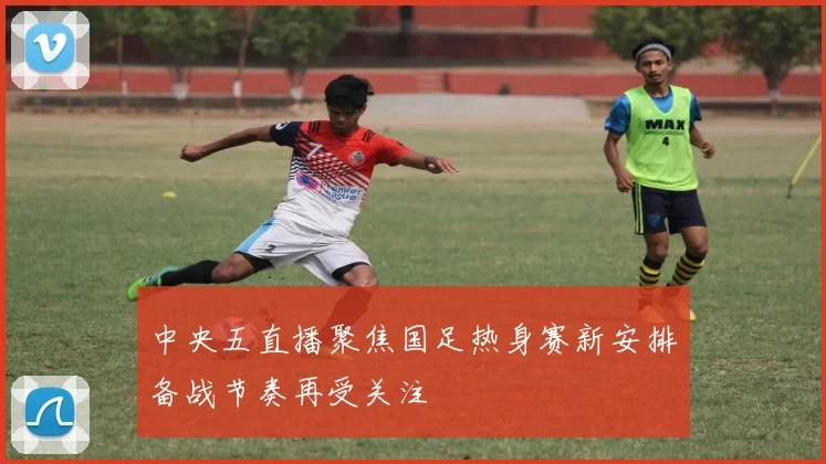 中央五直播聚焦国足热身赛新安排备战节奏再受关注