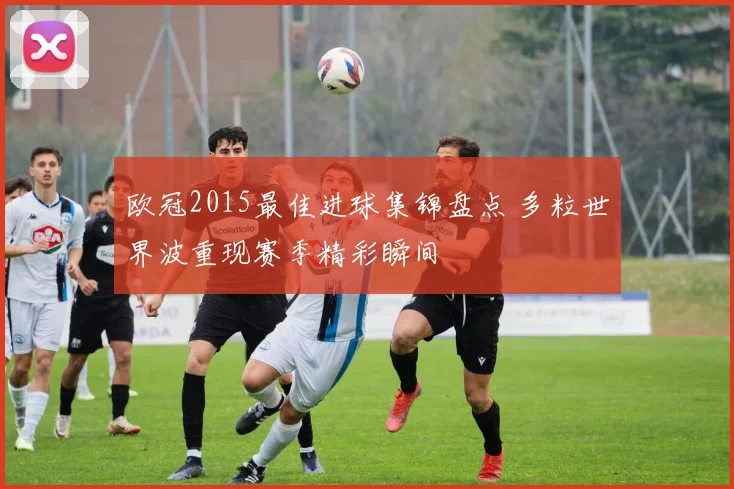 欧冠2015最佳进球集锦盘点 多粒世界波重现赛季精彩瞬间