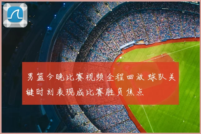 男篮今晚比赛视频全程回放 球队关键时刻表现成比赛胜负焦点