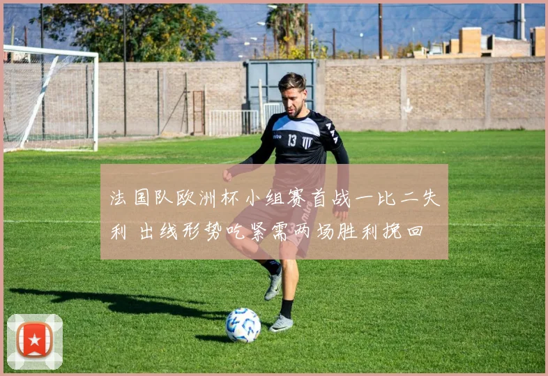 法国队欧洲杯小组赛首战一比二失利 出线形势吃紧需两场胜利挽回