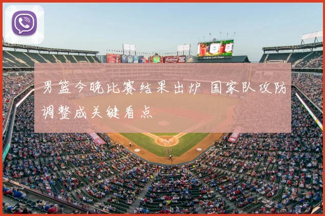 男篮今晚比赛结果出炉 国家队攻防调整成关键看点