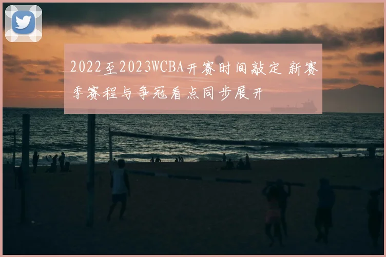 2022至2023WCBA开赛时间敲定 新赛季赛程与争冠看点同步展开