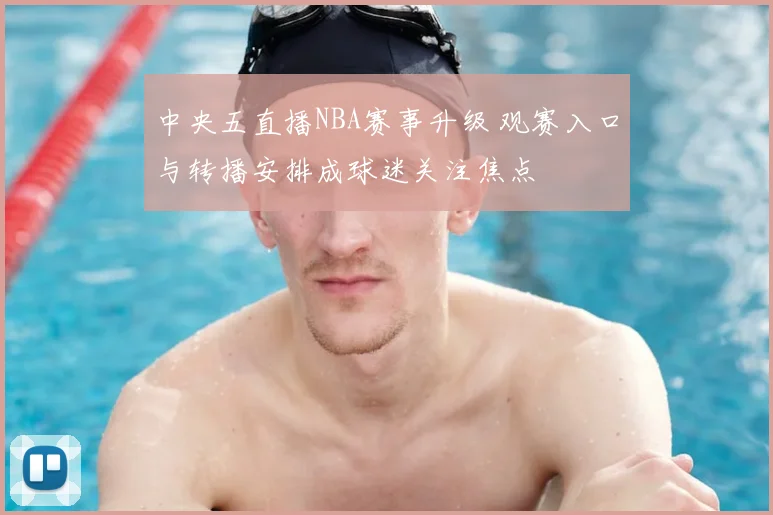 中央五直播NBA赛事升级 观赛入口与转播安排成球迷关注焦点