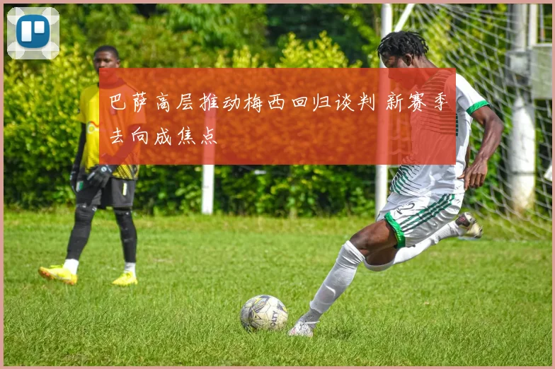 巴萨高层推动梅西回归谈判 新赛季去向成焦点