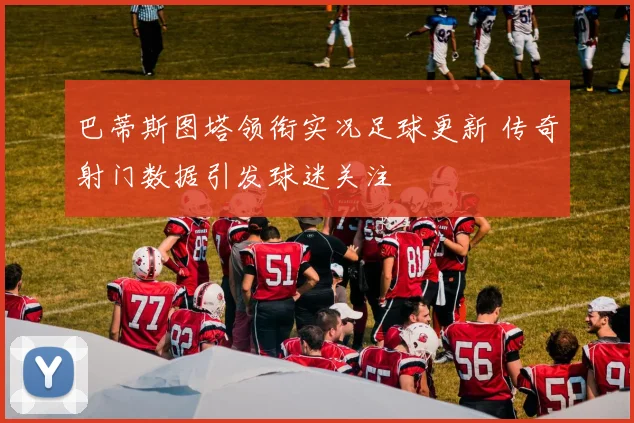 巴蒂斯图塔领衔实况足球更新 传奇射门数据引发球迷关注