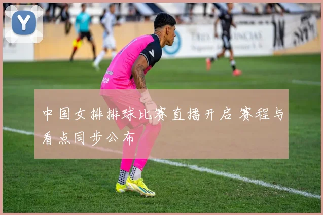 中国女排排球比赛直播开启 赛程与看点同步公布