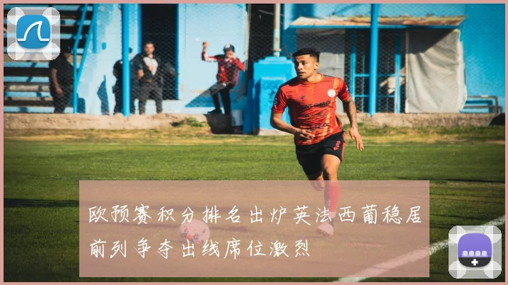 欧预赛积分排名出炉英法西葡稳居前列争夺出线席位激烈