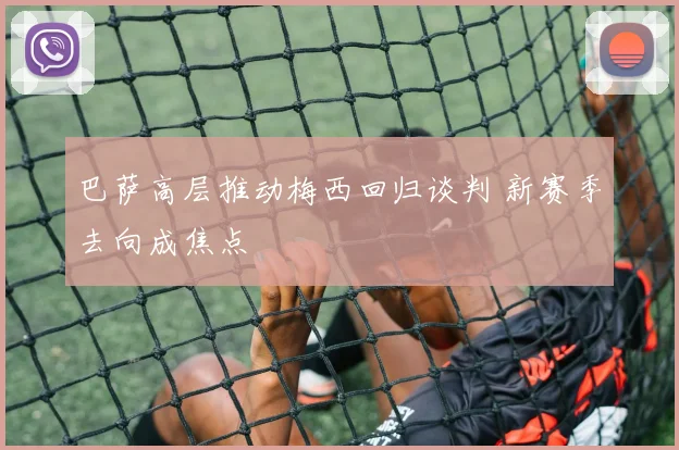 巴萨高层推动梅西回归谈判 新赛季去向成焦点