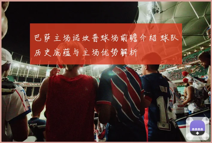 巴萨主场诺坎普球场前瞻介绍 球队历史底蕴与主场优势解析