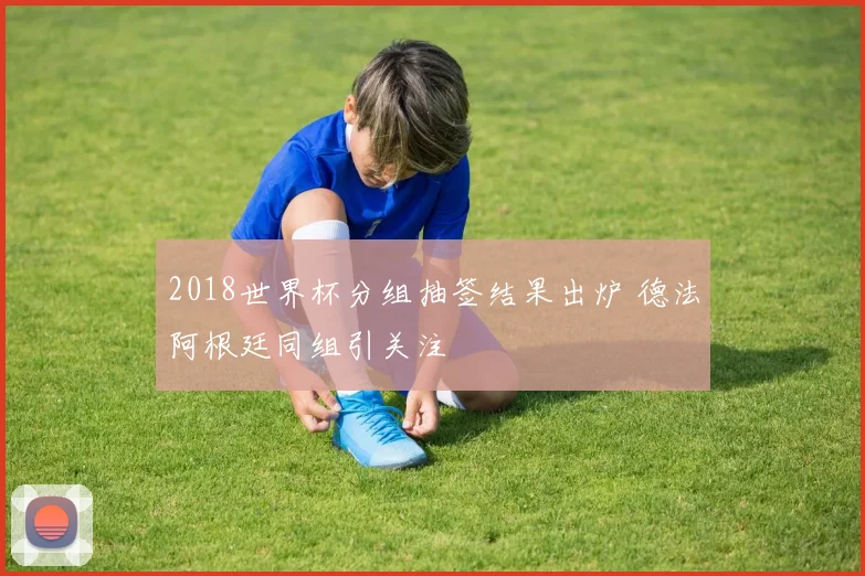 2018世界杯分组抽签结果出炉 德法阿根廷同组引关注